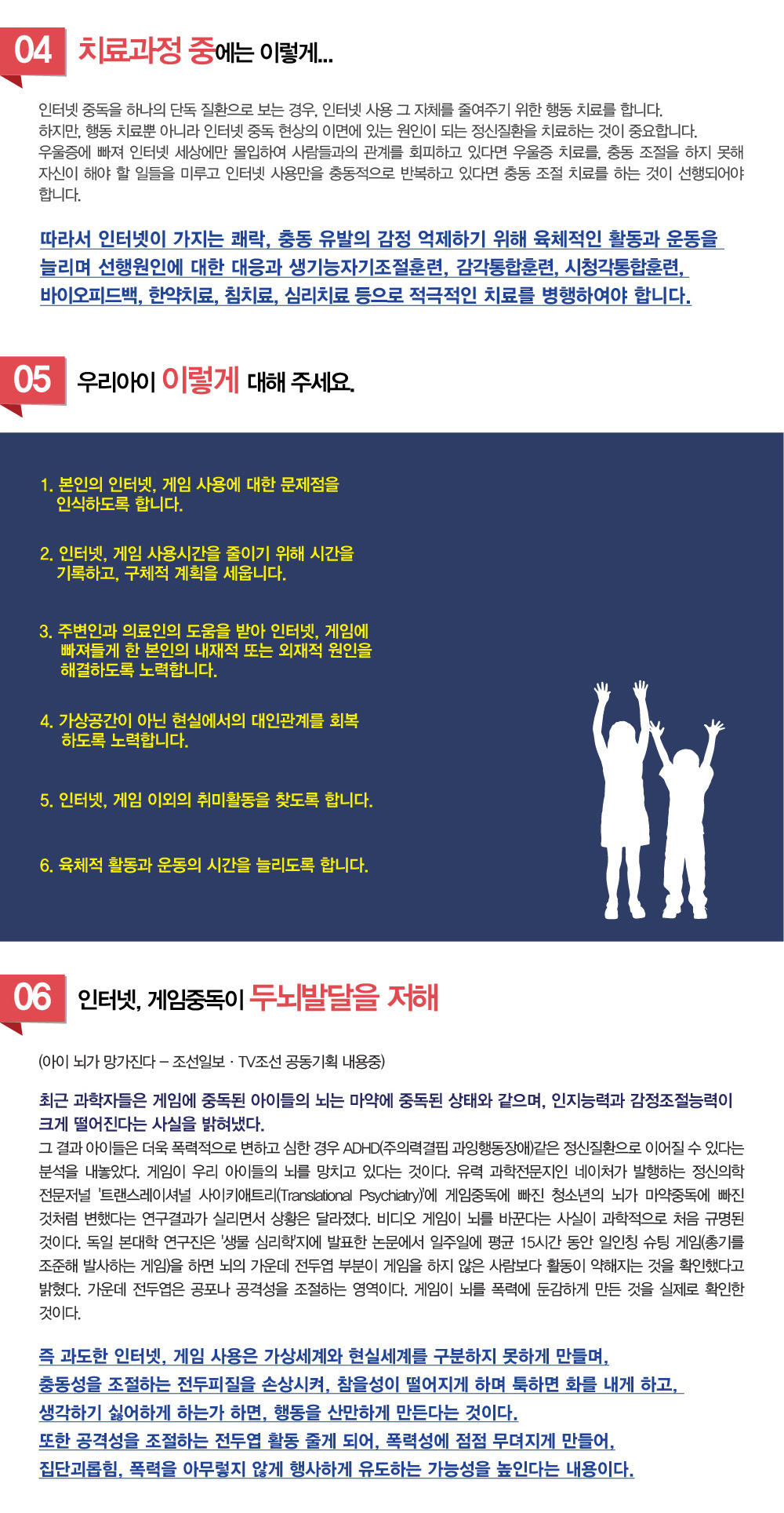 게임중독, 인터넷중독 -게임중독의 주요 증상은 무엇인가요? 게임중독은 어떻게 진단하나요? 게임중독은 뇌에 어떤 영향을 미치나요? 게임중독을 예방하거나 치료하려면 어떻게 해야 하나요? 핸드폰중독의 주요 증상은 무엇인가요? 핸드폰중독은 어떻게 진단하나요? 핸드폰중독의 치료 방법은 무엇인가요? 아이가 핸드폰이나 게임, 인터넷에 중독되지 않도록 예방하려면 어떻게 해야 하나요? 치료하려는데 핸드폰중독 게임중독 치료 잘하는 병원이나 한의원, 추천과 소개해주세요.
이런 질문을 많이 받게 되는데요. 게임중독과 인터넷 중독 증상에 대해 알아보겠습니다.



인터넷 중독이란 지나치게 컴퓨터에 접속하여 일상생활에 심각한 사회적, 정신적, 육체적 및 금전적 지장을 받고 있는 상태로, 가족 등 주변인들이 문제가 있다고 인식하게 되는 경우를 말합니다. 인터넷 중독은 게임중독, 채팅중독, 음란물중독, 주식중독 등으로 분류될 수 있으며 이중 게임에 너무 몰두한 나머지 학업성적이 떨어지고 가족 및 대인관계에 영향을 주며 일상생활에까지 지장을 받게 되는 것을 게임중독이라고 말합니다.

증상
-인터넷, 게임을 하게 되면 시간이 가는 줄 모르고 오래하게 된다.
-인터넷, 게임 이외는 관심이 없고 일상적인 활동이 현저히 줄어든다.
-인터넷, 게임으로 인해 가족등 주변인과 갈등을 겪게 된다.
-인터넷, 게임을 하지 않으면 초조해지고 때로는 우울감을 느끼게 된다.
-인터넷, 게임으로 인해 수면시간이 줄어들었다.
-인터넷, 게임을 하지 못하게 제재 받으면 몹시 흥분하게 된다.
-인터넷, 게임을 하기위해 주변인에게 거짓말을 하게 된다.
-인터넷, 게임을 그만두려고 해도 그만둘 수가 없다.
-참을성이 부족해지고 충동적으로 변한다.
-스트레스 발생시 더욱 더 인터넷, 게임을 찾게 된다.
-깨어있는 시간의 대부분을 인터넷, 게임으로 소모하게 된다.

원인
개인마다 다양한 원인이 존재합니다. 주로 각성조절능력이 저하되어 주의력결핍의 문제를 보이는 경우가 있으며, 또 대인관계의 어려움과 좌절, 우울증등 심리적 갈등이 잠재되어 있는 경우도 있습니다. 

1.각성상태의 문제
인터넷, 게임중독이 있는 학생들은 대체로 각성상태가 떨어져 있으며, 인터넷과 게임을 하게 되면 과도하게 각성되면서, 자신이 유능하다고 느끼게 됩니다. 하지만 게임이나 인터넷을 하지 않을 때는 각성상태가 떨어져 집중이 되지 않습니다. 주의력결핍, ADHD를 가지고 있는 경우에 더욱 심한 중독 경향을 보이며, 각성능력이 떨어져 일상생활에 주의집중력을 기울이기 어렵고, 보다 강한 자극원을 찾게 됩니다. 인터넷이나 게임을 마치고나서도 그 여운이 오래 지속되며, 관심있는 한가지에만 유독 집착하게 됩니다. 이 경우 각성조절능력을 향상시켜 자기조절능력을 함양하도록 뉴로피드백과 통합감각훈련등을 시행합니다.

2.심리적 정신적 갈등의 잠재
가족과의 갈등, 대인관계에서의 어려움과 좌절 경험, 학교생활에서의 왕따 경험, 성적에 대한 부담감과 위축등 심리적 문제가 내부적인 갈등을 끊임없이 양산하는 경우, 이에 대한 적극적인 대처에 자신감을 잃고 인터넷, 게임에 집착하게 되는 경우입니다.
이 경우 심리적 갈등의 근본원인을 찾아 한약치료, 침치료, 뉴로피드백등의 적극적 치료가 시행되어야하며, 아울러 주변인의 지속적인 관심과 지지가 필요하게 됩니다.

3.정서적 교류의 부족
현실세계에서 정서적 교류가 잘 이루어지 않는 사람들에게 게임과 인터넷은 중요한 소통의 창구가 됩니다. 상대방이 나를 잘 알지 못한다라는 익명성으로 인해 자신의 억눌린 감정을 마음껏 표출하게 되며, 현실세계에서 이루지 못한 욕구를 대신하여 충족하게 됩니다.

4.기타
성에 대한 과도한 호기심, ADHD, 충동성, 불안심리


치료요법
인터넷 중독을 하나의 단독 질환으로 보는 경우, 인터넷 사용 그 자체를 줄여주기 위한 행동 치료를 합니다. 하지만, 행동 치료뿐 아니라 인터넷 중독 현상의 이면에 있는 원인이 되는 정신질환을 치료하는 것이 중요합니다. 우울증에 빠져 인터넷 세상에만 몰입하여 사람들과의 관계를 회피하고 있다면 우울증 치료를, 충동 조절을 하지 못해 자신이 해야 할 일들을 미루고 인터넷 사용만을 충동적으로 반복하고 있다면 충동 조절 치료를 하는 것이 선행되어야 합니다.
따라서 인터넷이 가지는 쾌락, 충동 유발의 감정 억제하기 위해 육체적인 활동과, 운동을 늘리며, 선행원인에 대한 대응과 뉴로피드백훈련, 감각통합훈련, 시청각통합훈련, 바이오피드백, 한약치료, 침치료, 심리치료등으로 적극적인 치료를 병행하여야 합니다.

생활요법
1.본인의 인터넷, 게임 사용에 대한 문제점을 인식하도록 합니다.
2.인터넷, 게임 사용시간을 줄이기 위해 시간을 기록하고, 구체적 계획을 세웁니다.
3.주변인과 전문가의 도움을 받아 인터넷, 게임에 빠져들게 한 본인의 내재적 또는 외재적 원인을 해결하도록 노력합니다.
4.가상공간이 아닌 현실에서의 대인관계를 회복하도록 노력합니다.
5.인터넷, 게임 이외의 취미활동을 찾도록 합니다.
6.육체적 활동과 운동의 시간을 늘리도록 합니다.
 



인터넷, 게임중독이 두뇌발달을 저해 
(아이 뇌가 망가진다 - 조선일보·TV조선 공동기획 내용줌)
...
최근 과학자들은 게임에 중독된 아이들의 뇌는 마약에 중독된 상태와 같으며, 인지능력과 감정조절능력이 크게 떨어진다는 사실을 밝혀냈다. 그 결과 아이들은 더욱 폭력적으로 변하고 심한 경우 ADHD(주의력결핍 과잉행동장애) 같은 정신질환으로 이어질 수 있다는 분석을 내놓았다. 게임이 우리 아이들의 뇌를 망치고 있다는 것이다.
유력 과학전문지인 네이처가 발행하는 정신의학 전문저널 '트랜스레이셔널 사이키애트리(Translational Psychiatry)'에 게임중독에 빠진 청소년의 뇌가 마약중독에 빠진 것처럼 변했다는 연구결과가 실리면서 상황은 달라졌다. 비디오 게임이 뇌를 바꾼다는 사실이 과학적으로 처음 규명된 것이다.
독일 본대학 연구진은 '생물 심리학'지에 발표한 논문에서 일주일에 평균 15시간 동안 일인칭 슈팅 게임(총기를 조준해 발사하는 게임)을 하면 뇌의 가운데 전두엽 부분이 게임을 하지 않은 사람보다 활동이 약해지는 것을 확인했다고 밝혔다. 가운데 전두엽은 공포나 공격성을 조절하는 영역이다. 게임이 뇌를 폭력에 둔감하게 만든 것을 실제로 확인한 것이다.

즉 과도한 인터넷, 게임 사용은 가상세계와 현실세계를 구분하지 못하게 만들며, 충동성을 조절하는 전두피질을 손상시켜, 참을성이 떨어지게 하며 툭하면 화를 내게 하고, 생각하기 싫어하게 하는가 하면, 행동을 산만하게 만든다는 것이다.
또한 공격성 조절하는 전두엽 활동 줄게 되어, 폭력성에 점점 무뎌지게 만들어, 집단괴롭힘, 폭력을 아무렇지 않게 행사하게 유도하는 가능성을 높인다는 내용이다.