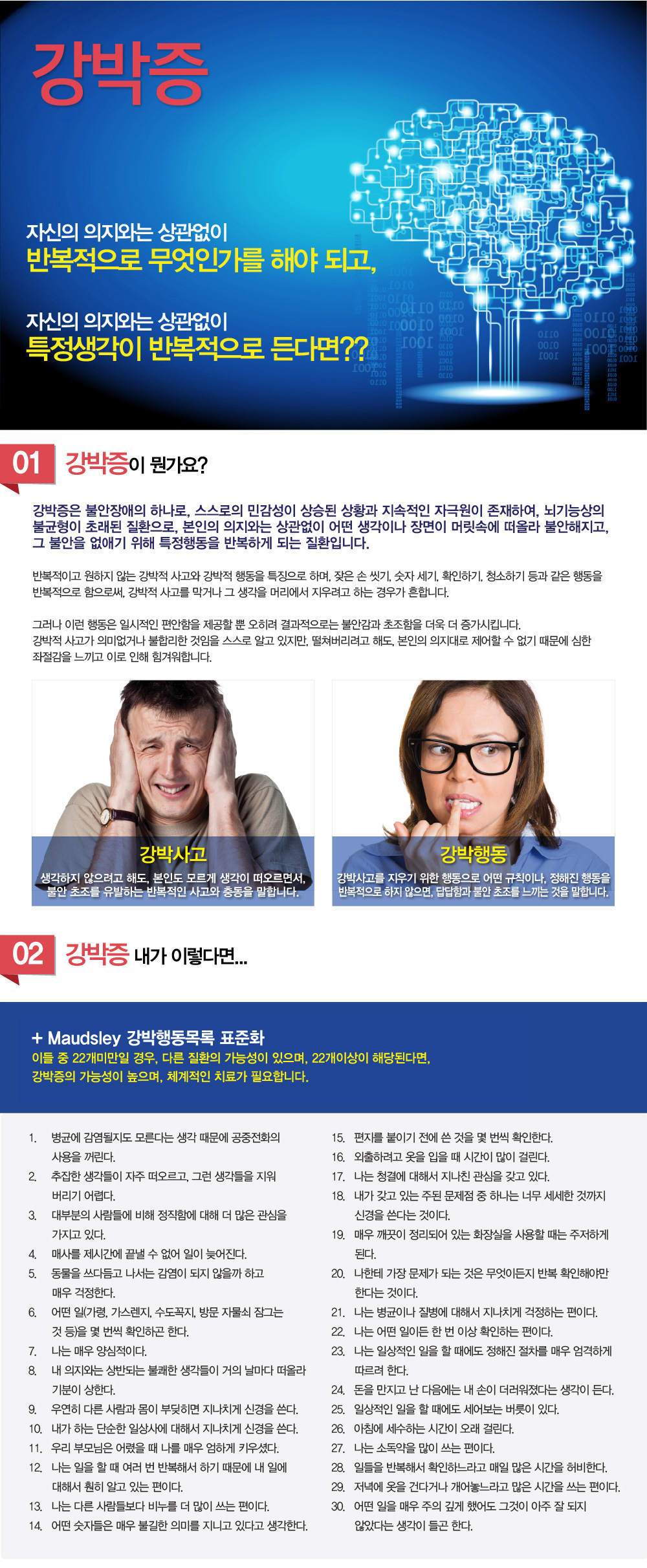 강박증

자신의 의지와는 상관없이 반복적으로 무엇인가를 해야 되고, 자신의 의지와는 상관없이 특정생각이 반복적으로 든다면??
01 강박증이 뭔가요?
강박증은 불안장애의 하나로, 스스로의 민감성이 상승된 상황과 지속적인 자극원이 존재하여, 뇌기능상의 불균형이 초래된 질환으로, 본인의 의지와는 상관없이 어떤 생각이나 장면이 머릿속에 떠올라 불안해지고, 그 불안을 없애기 위해 특정행동을 반복하게 되는 질환입니다. 반복적이고 원하지 않는 강박적 사고와 강박적 행동을 특징으로 하며, 잦은 손 씻기, 숫자 세기, 확인하기, 청소하기 등과 같은 행동을 반복적으로 함으로써, 강박적 사고를 막거나 그 생각을 머리에서 지우려고 하는 경우가 흔합니다. 그러나 이런 행동은 일시적인 편안함을 제공할 뿐 오히려 결과적으로는 불안감과 초조함을 더욱 더 증가시킵니다. 강박적 사고가 의미없거나 불합리한 것임을 스스로 알고 있지만, 떨쳐버리려고 해도, 본인의 의지대로 제어할 수 없기 때문에 심한 좌절감을 느끼고 이로 인해 힘겨워합니다.
강박사고-생각하지 않으려고 해도, 본인도 모르게 생각이 떠오르면서, 불안 초조를 유발하는 반복적인 사고와 충동을 말합니다.
강박행동-강박사고를 지우기 위한 행동으로 어떤 규칙이나, 정해진 행동을 반복적으로 하지 않으면, 답답함과 불안 초조를 느끼는 것을 말합니다.
02 강박증 내가 이렇다면...
Maudsley 강박행동목록 표준화
이들 중 22개미만일 경우, 다른 질환의 가능성이 있으며, 22개이상이 해당된다면, 강박증의 가능성이 높으며, 체계적인 치료가 필요합니다.
1.병균에 감염될지도 모른다는 생각 때문에 공중전화의 사용을 꺼린다.  
2.추잡한 생각들이 자주 떠오르고, 그런 생각들을 지워버리기 어렵다.  
3.대부분의 사람들에 비해 정직함에 대해 더 많은 관심을 가지고 있다.  
4.매사를 제시간에 끝낼 수 없어 일이 늦어진다.  
5.동물을 쓰다듬고 나서는 감염이 되지 않을까 하고 매우 걱정한다.  
6.어떤 일(가령, 가스렌지, 수도꼭지, 방문 자물쇠 잠그는 것 등)을 몇 번씩 확인하곤 한다.  
7.나는 매우 양심적이다.  
8.내 의지와는 상반되는 불쾌한 생각들이 거의 날마다 떠올라 기분이 상한다.  
9.우연히 다른 사람과 몸이 부딪히면 지나치게 신경을 쓴다.  
10.내가 하는 단순한 일상사에 대해서 지나치게 신경을 쓴다.  
11.우리 부모님은 어렸을 때 나를 매우 엄하게 키우셨다.  
12.나는 일을 할 때 여러 번 반복해서 하기 때문에 내 일에 대해서 훤히 알고 있는 편이다.  
13.나는 다른 사람들보다 비누를 더 많이 쓰는 편이다. 
14.어떤 숫자들은 매우 불길한 의미를 지니고 있다고 생각한다. 
15.편지를 붙이기 전에 쓴 것을 몇 번씩 확인한다.  
16.외출하려고 옷을 입을 때 시간이 많이 걸린다.  
17.나는 청결에 대해서 지나친 관심을 갖고 있다.  
18.내가 갖고 있는 주된 문제점 중 하나는 너무 세세한 것까지 신경을 쓴다는 것이다.  
19.매우 깨끗이 정리되어 있는 화장실을 사용할 때는 주저하게 된다.  
20.나한테 가장 문제가 되는 것은 무엇이든지 반복 확인해야만 한다는 것이다.  
21.나는 병균이나 질병에 대해서 지나치게 걱정하는 편이다.  
22.나는 어떤 일이든 한 번 이상 확인하는 편이다.  
23.나는 일상적인 일을 할 때에도 정해진 절차를 매우 엄격하게 따르려 한다.  
24.돈을 만지고 난 다음에는 내 손이 더러워졌다는 생각이 든다.  
25.일상적인 일을 할 때에도 세어보는 버릇이 있다.  
26.아침에 세수하는 시간이 오래 걸린다.  
27.나는 소독약을 많이 쓰는 편이다.  
28.일들을 반복해서 확인하느라고 매일 많은 시간을 허비한다.  
29.저녁에 옷을 건다거나 개어놓느라고 많은 시간을 쓰는 편이다.  
30.어떤 일을 매우 주의 깊게 했어도 그것이 아주 잘 되지 않았다는 생각이 들곤 한다.