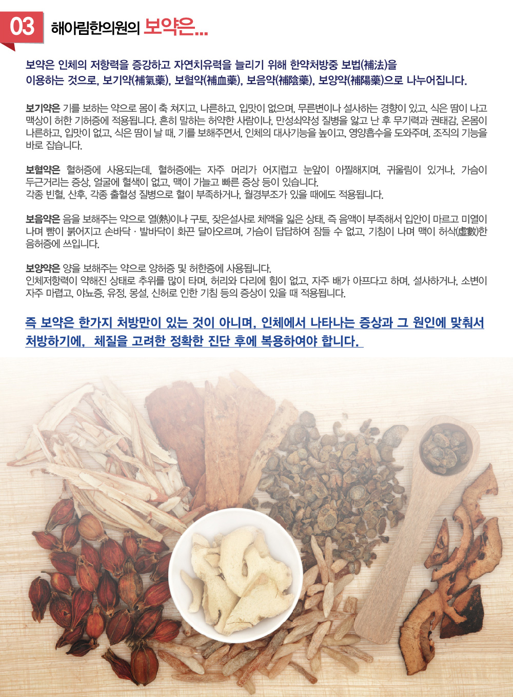 우리아이 보약 - 아이에게 보약은 언제부터 먹일 수 있나요? 보약은 아이의 성장과 면역력에 어떻게 도움이 되나요?  아이가 보약을 잘 먹지 않을 때 어떻게 해야 하나요?  보약은 얼마나 오래 복용해야 하나요? 아이에게 어떤 종류의 보약이 적합한가요? 아이가 보약을 먹으면 정말 건강해질까요? 보약 복용 시 피해야 할 음식은 무엇인가요? 등의 질문을 많이 하시는데요. 아이 보약 처방 잘 하는곳 보약 처방 잘하는 한의원 추천이나 소개해주세요. 이런 말씀도 많이 듣게 되는데요. 한방 면역력 클리닉에서 설명하는 면역력 강화에 도움되는 우리 아이 보약에 대해 알아보겠습니다.



1.아이 첫보약 언제 먹이는게 좋을까요? 
흔히 말하는 돌보약은 생후 10개월에서 2돌사이가 적합합니다. 생후 6개월이 지나면서 엄마로부터 받은 저항력이 조금씩 줄어들게 되고, 이유식을 잘 먹지 않아 영양의 불균형이 초래되기 쉽습니다. 이때 돌보약은 향후 아이가 건강하게 유아기를 거쳐 청소년으로 자라나는데 자양분이 됩니다.

2.아이 면역력을 높이려면 보약이 좋은가요? 홍삼? 보약?
돌 지나고나서부터 아이들이 잔병치레가 시작되고, 막 어린이집에 들어간 아이가 아프기 시작하고, 남들 감기걸리면, 꼭 감기걸리고 하는데, 인체의 저항력을 높이는데에 한약이 도움을 주게 됩니다. 
홍삼역시 한약재로 면역력증강에 대해 효능이 있지만, 체질에 따라서 인삼보다는 약하지만,  내열을 조장하는 등 맞지 않는 경우도 있습니다. 이때에는 아이의 몸상황을 체크하여 아이의 체질에 맞는 보약처방이 더 효과적일 수 있습니다.    

3.여름에 보약을 먹으면 땀으로 다 나가지 않나요?
보약의 효과에 대한 근거없는 속설 중 하나입니다. 땀을 많이 흘리는 여름철에는 지치기 쉽고, 쉽게 피로해질 수 있기 때문에, 오히려 지친 심신을 보강할 필요성이 더 높습니다. 
땀은 불필요한 수분을 배출하고 노폐물을 밖으로 내보내는 신진대사의 작용이지, 한약의 성분이 땀으로 나가는 것은 아닙니다.

4.이럴 경우 보약이 좋아요.
-우리아이는 밥을 잘 안 먹어요.
-우리아이는 감기를 달고 살아요.
-우리아이는 식은땀을 너무 많이 나요.
-우리아이는 금방 피로해지고 잔병치레가 많아요.
-우리아이는 코피가 자주나요.
-우리아이가 또래에 비해 키가 작아요.
-우리아이는 너무 예민하고, 잠꼬대가 심해요
-우리아이는 너무 잘 놀래요.
-우리아이는 자주 배가 아프다고해요.
-우리아이는 설사를 자주해요.

보약이란
보약은 인체의 저항력을 증강하고 자연치유력을 늘리기 위해 한약처방중 보법(補法)을 이용하는 것으로, 보기약(補氣藥), 보혈약(補血藥), 보음약(補陰藥), 보양약(補陽藥)으로 나누어집니다. 
보기약은 기를 보하는 약으로 몸이 축 쳐지고, 나른하고, 입맛이 없으며, 무른변이나 설사하는 경향이 있고, 식은 땀이 나고 맥상이 허한 기허증에 적용됩니다. 
흔히 말하는 허약한 사람이나, 만성쇠약성 질병을 앓고 난 후 무기력과 권태감, 온몸이 나른하고, 입맛이 없고, 식은 땀이 날 때, 기를 보해주면서, 인체의 대사기능을 높이고, 영양흡수을 도와주며, 조직의 기능을 바로 잡습니다. 
보혈약은 혈허증에 사용되는데, 혈허증에는 자주 머리가 어지럽고 눈앞이 아찔해지며, 귀울림이 있거나, 가슴이 두근거리는 증상, 얼굴에 혈색이 없고, 맥이 가늘고 빠른 증상등이 있습니다. 각종 빈혈, 산후, 각종 출혈성 질병으로 혈이 부족하거나, 월경부조가 있을 때에도 적용됩니다.  
보음약은 음을 보해주는 약으로 열(熱)이나 구토, 잦은설사로 체액을 잃은 상태, 즉 음액이 부족해서 입안이 마르고 미열이 나며 뺨이 붉어지고 손바닥ㆍ발바닥이 화끈 달아오르며, 가슴이 답답하여 잠들 수 없고, 기침이 나며 맥이 허삭(虛數)한 음허증에 쓰입니다.
보양약은 양을 보해주는 약으로 양허증 및 허한증에 사용됩니다. 인체저항력이 약해진 상태로 추위를 많이 타며, 허리와 다리에 힘이 없고, 자주 배가 아프다고 하며, 설사하거나, 소변이 자주 마렵고, 야뇨증, 유정, 몽설, 신허로 인한 기침등의 증상이 있을 때 적용됩니다.

즉 보약은 한가지 처방만이 있는 것이 아니며, 인체에서 나타나는 증상과 그 원인에 맞춰서 처방하기에, 체질을 고려한 정확한 진단 후에 복용하여야합니다.