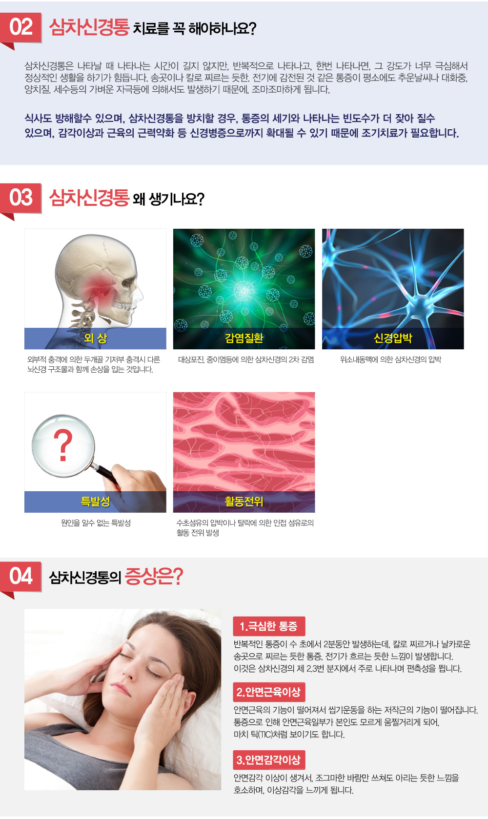 삼차신경통 - 삼차신경통의 주요 증상은 무엇인가요? 삼차신경통의 초기 증상은 무엇인가요? 삼차신경통 왜 생기는 건가요? 삼차신경통의 원인은 무엇인가요? 삼차신경통은 어떻게 진단하나요? 삼차신경통은 치료가 가능한가요? 삼차신경통은 완치가 가능한 질환인가요? 삼차신경통의 치료법에는 어떤 것이 있나요? 삼차신경통은 치료안하면 시간이 지나면서 악화되나요? 삼차신경통은 치통과 어떻게 구별되나요? 삼차신경통은 치통과 어떻게 구별되나요? 삼차신경통 치료하려는데 삼차신경통 치료 잘하는 병원, 추천이나 소개해주세요.
굉장히 많이 듣는 질문인데요. 삼차신경통 증상에 대해 알아보겠습니다.


얼굴쪽에 칼을 댄 것 같이 아파요.
귀에서 턱쪽으로 아파서 치과에 갔는데, 치아때문은 아니래요.
날카로운 통증이 길지는 않지만, 반복해서 나타나요.

‘감전된 것 같은 통증’ 삼차신경통!!

1.삼차신경통이 뭔가요?
삼차신경은 머리와 얼굴에서 오는 온도와 접촉, 압력, 통각을 뇌에 전달하는 뇌신경으로, 얼굴의 좌우측에 1개씩 있습니다. 이 삼차신경이 분포하는 얼굴부위에서 감각이상과 근육의 근력약화 등의 신경병증과 더불어 통증을 주된 증상으로 하는 질환을 말합니다. 
추운날씨나 대화중, 양치질. 세수등의 가벼운 자극등에 의해서도 발생하며 송곳이나 칼로 찌르는 듯한. 전기에 감전된 것 같은 통증이 이마 치아 볼 턱에 발생합니다. 
얼굴의 우측이 좌측보다 호발합니다.

호발부위
(이미 치아 볼 턱  얼굴사진에 표시)
얼굴 우측이 좌측보다 더 잘 발생


삼차신경통의 악화요소
지나치게 긴 대화. 
추운 날씨.
지나친 당분섭취

남성보다 여성이 2배가량 더 많으며, 50-60대 여성에게 더 잘 나타납니다. 인구10만명당 5명정도 발생합니다. 




2.삼차신경통 치료를 꼭 해야하나요?
삼차신경통은 나타날 때 나타나는 시간이 길지 않지만, 반복적으로 나타나고, 한번 나타나면, 그 강도가 너무 극심해서 정상적인 생활을 하기가 힘듭니다. 송곳이나 칼로 찌르는 듯한. 전기에 감전된 것 같은 통증이 평소에도 추운날씨나 대화중, 양치질. 세수등의 가벼운 자극등에 의해서도 발생하기 때문에, 조마조마하게 됩니다.
식사도 방해할수 있으며, 삼차신경통을 방치할 경우, 통증의 세기와 나타나는 빈도수가 더 잦아 질수 있으며, 감각이상과 근육의 근력약화 등 신경병증으로까지 확대될수 있기 때문에 조기치료가 필요합니다.


3.삼차신경통은 왜 생기나요? 
1)외상: 외부적 충격에 의한 두개골 기저부 충격시 다른 뇌신경.구조물과 함께 손상을 입는 것입니다.
2)감염질환: 대상포진.중이염등에 의한 삼차신경의 2차 감염
3)신경압박 : 위소내동맥에 의한 삼차신경의 압박
4)특발성: 원인을 알수 없는 특발성
5)활동전위: 수초섬유의 압박이나 탈락에 의한 인접 섬유로의 활동 전위 발생

(각각 그림넣고 그림에 제목쓰고...설명은 아래에)


4.삼차신경통의 증상은? (적당한 사진에 글자넣고.하단에 설명넣으면 되요)
1.극심한 통증 : 반복적인 통증이 수 초에서 2분동안 발생하는데, 칼로 찌르거나 날카로운 송곳으로 찌르는 듯한 통증, 전기가 흐르는 듯한 느낌이 발생합니다. 이것은 삼차신경의 제 2.3번 분지에서 주로 나타나며 편측성을 뜁니다.
2.안면근육이상 : 안면근육의 기능이 떨어져서 씹기운동을 하는 저작근의 기능이 떨어집니다. 통증으로 인해 안면근육일부가 본인도 모르게 움찔거리게 되어, 마치 틱(TIC)처럼 보이기도 합니다.
3.안면감각이상 : 안면감각 이상이 생겨서, 조그마한 바람만 쓰쳐도 아리는 듯한 느낌을 호소하며, 이상감각을 느끼게 됩니다.


5.삼차신경통 치료는 어떻게하나요? 
삼차신경통은 나타나는 통증양상과 증상으로 진단하는데, 통증이 삼차신경 분포에 따라 발생하며 수초 수분정도 발생하며, 무통성의 자극이지만, 편측성 안면통증을 호소할 경우 삼차신경통으로 진단합니다.
양방 약물로는 카바마제핀(carbamazepine)이라는 항경련제 투여를위주로하며 baclofen. valproate sodium등의 항경련제도 투여합니다. 부분적으로 마취크림을 사용하기도 하며 약물요법이 효과가 적거나 부작용이 있으면 수술을 시행해서 신경 절제나 신경절 파괴를 하기도 합니다.

한의학에서는 풍한과 풍열의 조절을 통해, 기혈순환을 촉진하고, 어혈을 제거하여, 통증을 조절하게 합니다. 또한 육체적인 과로 상황과 정신적인 과로에 의해 증상이 악화되기 때문에, 비기허, 간기울결 상황을 더불어 개선합니다. 주로 변증에 따른 한약처방과, 약침시술, 한방물리치료를 시행합니다.   
1)풍한: 찬 음식. 찬물 샤워. 찬바람을 쐬면 발생하고 따뜻하게 해주면 통증이 경감하는 경우
2)간화: 화를 잘 내거나 신경을 쓰면 통증이 생기거나 심해지며 번조증.얼굴이 붉은 경우
3)위화: 더우면 심해지고 화끈거리듯이 통증이 있으며 구갈이나 입냄새가 심한 경우
4)담화: 통증양상이 지지듯이 아프며 평소 어지럽거나 침이 잘 고이는 경우
5)어혈: 통증양상이 번개 치듯이 아프며 얼굴이 검거나 오래 낫지 않는 경우
6)음허: 경련을 일으키는 듯한 통증이 있으며 볼이 붉으며 번조증이나 불면이 있는 경우

해아림한의원 치료는 이래서 좋습니다.
1.비수술적 요법입니다. 
수술없이 통증의 제어가 되며, 수술후 얼굴감각소실 두통등의 후유증의 걱정에서 벗어날수 있습니다 

2.치료가 간편합니다.
해아림한의원에서는 2주 또는 4주에 한번 내원에서 변화된 몸상황에 맞춰 개임별 맞춤탕제처방과 침시술을 받습니다. 

3. 치료의 효과가 일시적이지 않습니다.
해아림한의원에서는 약을 끊고나서도 안정적인 상황이 유지되는 힘을 키우는 치료를 지향하고 있습니다.

4. 표준화된 치료법을 공유합니다.
해아림한의원 전 지점은 한의학적 변증과 두뇌기능평가에 따라 동일한 처방을 사용하고 있습니다. 또한 처방들의 보다 나은 효과를 위해 논문을 통해 지속적으로 검증하고자하는 노력을 하고 있습니다.
(논문들 사진) 

5. 균형잡힌 인체의 기능을 도와드립니다.
여러원인들이 복합적으로 작용하여, 만들어진 질환의 치료뿐 아니라, 이들 기저에 깔려있는 인체의 불균형을 조절할수 있는 힘을 키우게 됩니다.
